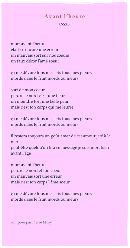 Avant l’heure
￼


mort avant l'heure
était-ce encore une erreur
un mauvais sort sur nos coeurs
un faux décor l'âme soeur

ça me dévore tous mes cris tous mes pleurs
mords dans le fruit mords ou meurs

sort de mon coeur
perdre le nord c'est une fleur
un moindre tort une belle peur
mais c'est ton corps qui me leurre

ça me dévore tous mes cris tous mes pleurs
mords dans le fruit mords ou meurs

il restera toujours un goût amer de cet amour jeté à la mer
peut-être quelqu'un lira ce message je suis mort bien avant l'âge

mort avant l'heure
perdre le nord et ton coeur
un mauvais sort une erreur
mais c'est ton corps l'âme soeur

ça me dévore tous mes cris tous mes pleurs
mords dans le fruit mords ou meurs



composé par Pierre Musy

