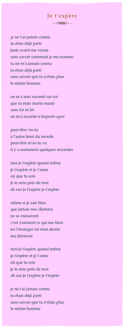 Je t’espère
￼

je ne t'ai jamais connu
tu étais déjà parti 
juste avant ma venue
sans savoir comment je me nomme 
tu ne m'a jamais connu
tu étais déjà parti
sans savoir que tu n'étais plus
le même homme

on m'a tout raconté sur toi
que tu étais marin marié 
sans foi ni loi
on m'a raconté n'importe quoi

peut-être vis-tu 
à l'autre bout du monde
peut-être m'as-tu vu
il y a seulement quelques secondes

moi je t'espère quand même
je t'espère et je t'aime
où que tu sois 
je te sens près de moi
oh oui je t'espère je t'espère

même si je sais bien
que jamais nos chemins
ne se croiseront
c'est vraiment ce qui me tient
toi l'étranger toi mon destin
ma déraison

moi je t'espère quand même
je t'espère et je t'aime
où que tu sois 
je te sens près de moi
oh oui je t'espère je t'espère

je ne t'ai jamais connu 
tu étais déjà parti
sans savoir que tu n'étais plus 
le même homme
