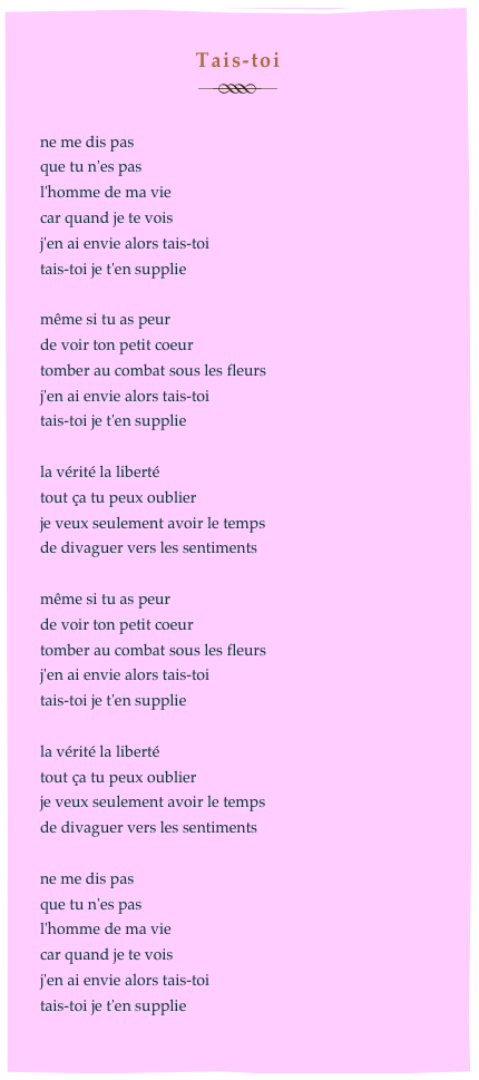 Tais-toi
￼

ne me dis pas
que tu n'es pas
l'homme de ma vie 
car quand je te vois 
j'en ai envie alors tais-toi
tais-toi je t'en supplie

même si tu as peur
de voir ton petit coeur
tomber au combat sous les fleurs
j'en ai envie alors tais-toi
tais-toi je t'en supplie

la vérité la liberté
tout ça tu peux oublier
je veux seulement avoir le temps
de divaguer vers les sentiments

même si tu as peur
de voir ton petit coeur
tomber au combat sous les fleurs
j'en ai envie alors tais-toi
tais-toi je t'en supplie

la vérité la liberté
tout ça tu peux oublier
je veux seulement avoir le temps
de divaguer vers les sentiments
 
ne me dis pas
que tu n'es pas
l'homme de ma vie
car quand je te vois 
j'en ai envie alors tais-toi
tais-toi je t'en supplie
